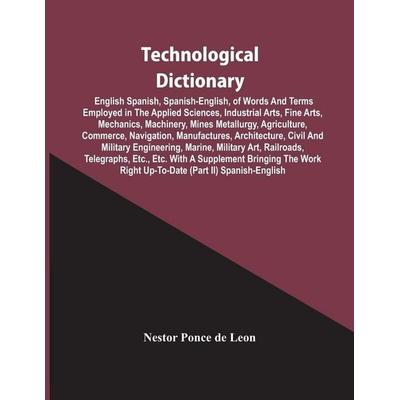 Technological Dictionary; English Spanish, Spanish-English, Of Words And Terms Employed In The Applied Sciences, Industrial Arts, Fine Arts,