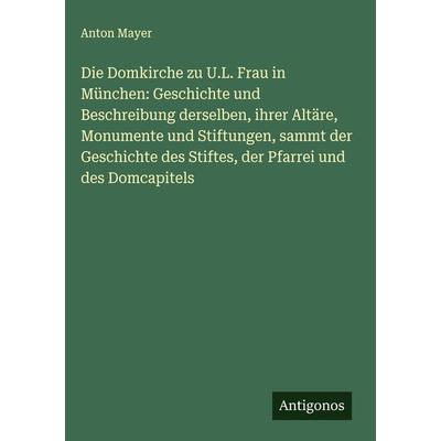 Die Domkirche zu U.L. Frau in München: Geschichte und Beschreibung derselben, ihrer Altäre, Monumente und Stiftungen, sammt der Geschichte des