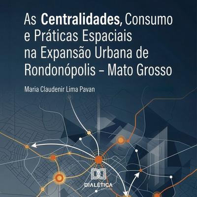 As Centralidades, Consumo e Práticas Espaciais na Expansão Urbana de Rondonópolis – Mato Grosso - Maria Claudenir Lima Pavan,Reges Sodré da Luz Silva