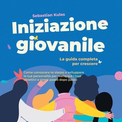 Iniziazione giovanile - La guida completa per crescere: Come conoscere te stesso e sviluppare la tua personalità per realizzare i tuoi obiettivi e