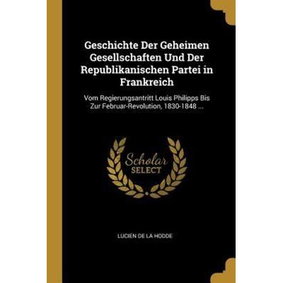 Geschichte Der Geheimen Gesellschaften Und Der Republikanischen Partei in Frankreich: Vom Regierungsantritt Louis Philipps Bis Zur