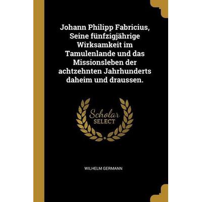 Johann Philipp Fabricius, Seine Fünfzigjährige Wirksamkeit Im Tamulenlande Und Das Missionsleben Der Achtzehnten Jahrhunderts Daheim Und Draussen.,