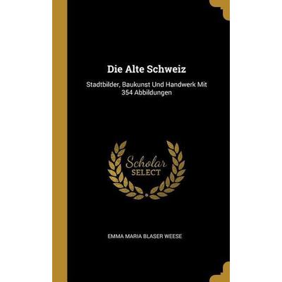 Die Alte Schweiz: Stadtbilder, Baukunst Und Handwerk Mit 354 Abbildungen, Gebundene Ausgabe von Emma Maria Blaser Weese, Creative Media Partners, LLC,