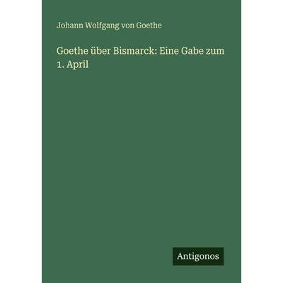 Goethe über Bismarck: Eine Gabe zum 1. April, Taschenbuch von Johann Wolfgang von Goethe, Antigonos Verlag, 978-3-566-02272-3