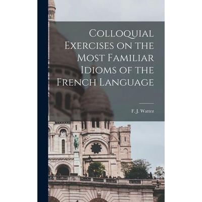 Colloquial Exercises on the Most Familiar Idioms of the French Language, Gebundene Ausgabe von F. J. Wattez, Creative Media Partners, LLC,