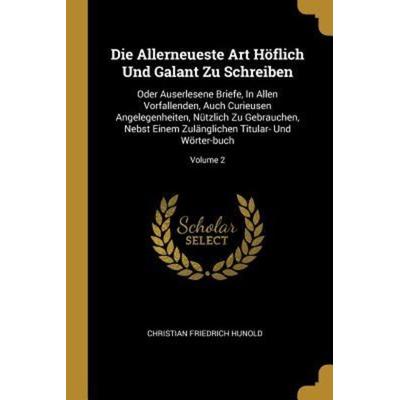 Die Allerneueste Art Höflich Und Galant Zu Schreiben: Oder Auserlesene Briefe, in Allen Vorfallenden, Auch Curieusen Angelegenheiten, Nützlich Zu