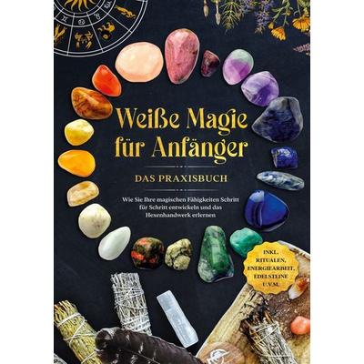 Weiße Magie für Anfänger - Das Praxisbuch: Wie Sie Ihre magischen Fähigkeiten Schritt für Schritt entwickeln und das Hexenhandwerk erlernen - inkl.
