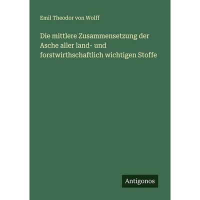 Die mittlere Zusammensetzung der Asche aller land- und forstwirthschaftlich wichtigen Stoffe, Taschenbuch von Emil Theodor Wolff, Antigonos Verlag,
