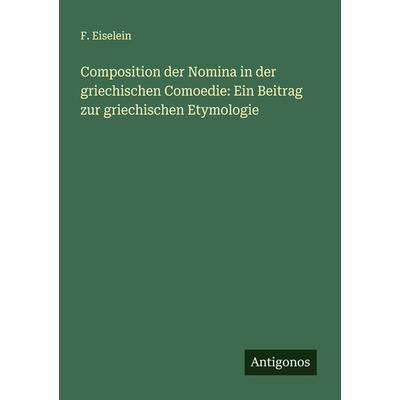 Composition der Nomina in der griechischen Comoedie: Ein Beitrag zur griechischen Etymologie, Taschenbuch von F. Eiselein, Antigonos Verlag,