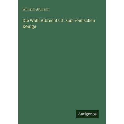 Die Wahl Albrechts II. zum römischen Könige, Gebundene Ausgabe von Wilhelm Altmann, Antigonos Verlag, 978-3-563-96940-3