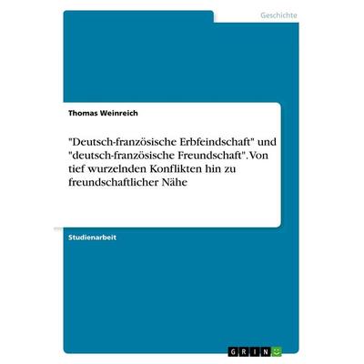 'Deutsch-französische Erbfeindschaft' und 'deutsch-französische Freundschaft'. Von tief wurzelnden Konflikten hin zu freundschaftlicher Nähe,