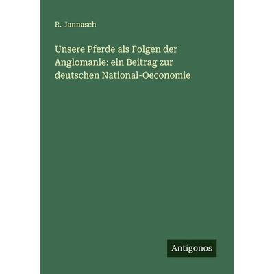 Unsere Pferde als Folgen der Anglomanie: ein Beitrag zur deutschen National-Oeconomie, Taschenbuch von R. Jannasch, Antigonos Verlag,
