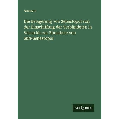 Die Belagerung von Sebastopol von der Einschiffung der Verbündeten in Varna bis zur Einnahme von Süd-Sebastopol, Taschenbuch von Anonym, Antigonos