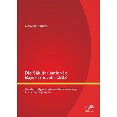 Die Säkularisation in Bayern im Jahr 1803: Von der zeitgenössischen Wahrnehmung bis in die Gegenwart, Taschenbuch von Alexander Eichler, Diplomica