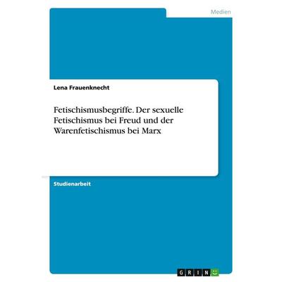 Fetischismusbegriffe. Der sexuelle Fetischismus bei Freud und der Warenfetischismus bei Marx, Taschenbuch von Lena Frauenknecht, GRIN,