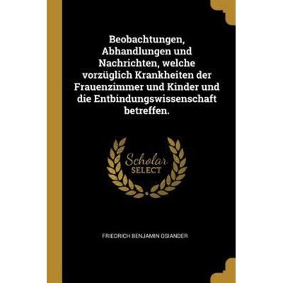 Beobachtungen, Abhandlungen Und Nachrichten, Welche Vorzüglich Krankheiten Der Frauenzimmer Und Kinder Und Die Entbindungswissenschaft Betreffen.,
