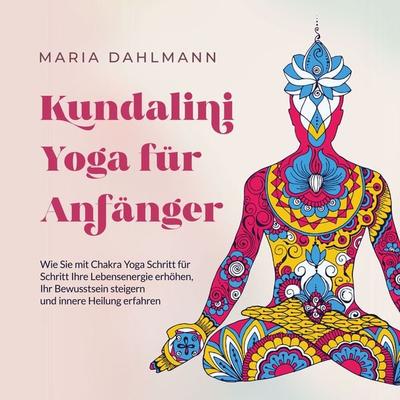 Kundalini Yoga für Anfänger: Wie Sie mit Chakra Yoga Schritt für Schritt Ihre Lebensenergie erhöhen, Ihr Bewusstsein steigern und innere Heilung