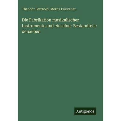 Die Fabrikation musikalischer Instrumente und einzelner Bestandteile derselben, Gebundene Ausgabe von Theodor Berthold,Moritz Fürstenau, Antigonos