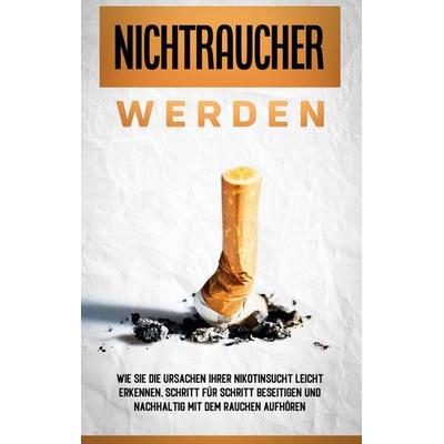 Nichtraucher werden: Wie Sie die Ursachen Ihrer Nikotinsucht leicht erkennen, Schritt für Schritt beseitigen und nachhaltig mit dem Rauchen aufhören,