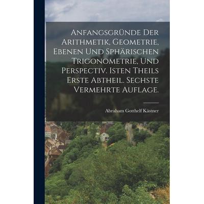Anfangsgründe der Arithmetik, Geometrie, ebenen und sphärischen Trigonometrie, und Perspectiv. Isten Theils erste Abtheil. Sechste vermehrte Auflage.,