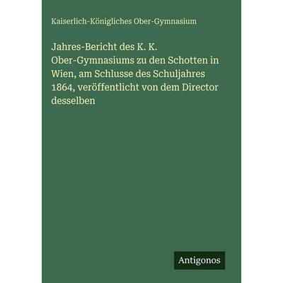 Jahres-Bericht des K. K. Ober-Gymnasiums zu den Schotten in Wien, am Schlusse des Schuljahres 1864, veröffentlicht von dem Director desselben,