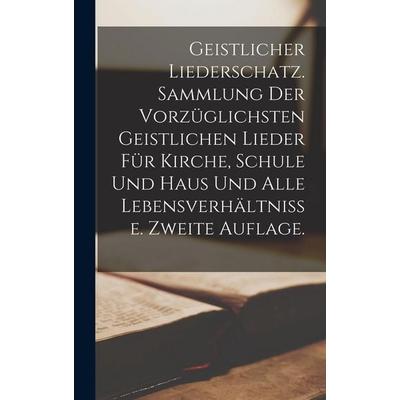 Geistlicher Liederschatz. Sammlung der vorzüglichsten geistlichen Lieder für Kirche, Schule und Haus und alle Lebensverhältnisse. Zweite Auflage.,