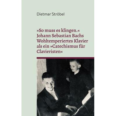 »So muss es klingen.« Johann Sebastian Bachs Wohltemperiertes Klavier (I) als ein »Catechismus für Clavieristen«, Taschenbuch von Dietmar Ströbel, BoD