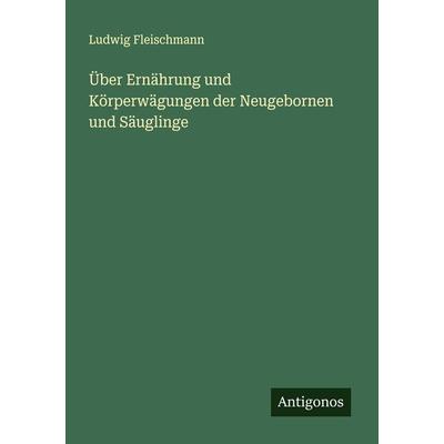 Über Ernährung und Körperwägungen der Neugebornen und Säuglinge, Taschenbuch von Ludwig Fleischmann, Antigonos Verlag, 978-3-386-35138-6