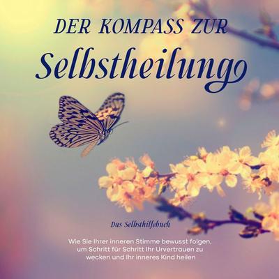 Der Kompass zur Selbstheilung - Das Selbsthilfebuch: Wie Sie Ihrer inneren Stimme bewusst folgen, um Schritt für Schritt Ihr Urvertrauen zu wecken und