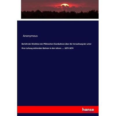 Bericht der Direktion der Pfälzischen Eisenbahnen über die Verwaltung der unter ihrer Leitung stehenden Bahnen in den Jahren .... 1873 1874,