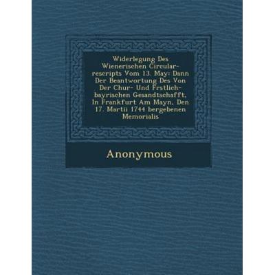 Widerlegung Des Wienerischen Circular-Rescripts Vom 13. May: Dann Der Beantwortung Des Von Der Chur- Und F Rstlich-Bayrischen Gesandtschafft, in