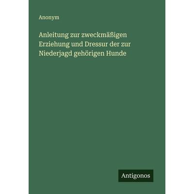 Anleitung zur zweckmäßigen Erziehung und Dressur der zur Niederjagd gehörigen Hunde, Taschenbuch von Anonym, Antigonos Verlag, 978-3-563-11918-1