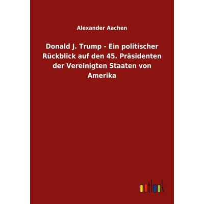 Donald J. Trump - Ein politischer Rückblick auf den 45. Präsidenten der Vereinigten Staaten von Amerika, Taschenbuch von Alexander Aachen, BoD - Books