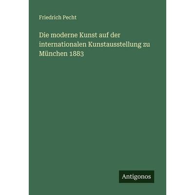Die moderne Kunst auf der internationalen Kunstausstellung zu München 1883, Taschenbuch von Friedrich Pecht, Antigonos Verlag, 978-3-388-88471-4