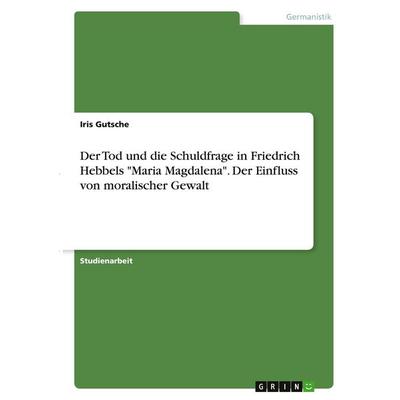 Der Tod und die Schuldfrage in Friedrich Hebbels 'Maria Magdalena'. Der Einfluss von moralischer Gewalt, Taschenbuch von Iris Gutsche, GRIN,