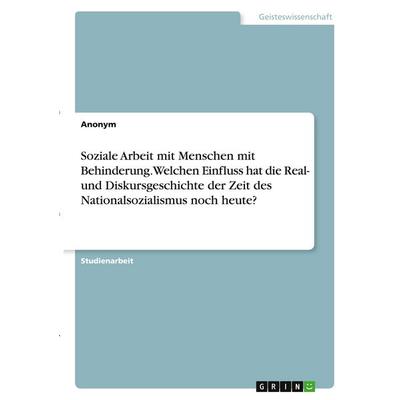 Soziale Arbeit mit Menschen mit Behinderung. Welchen Einfluss hat die Real- und Diskursgeschichte der Zeit des Nationalsozialismus noch heute?,