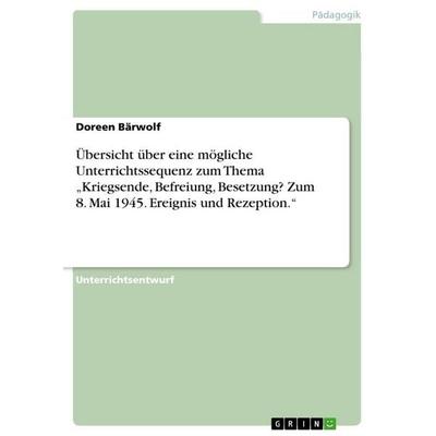 Übersicht über eine mögliche Unterrichtssequenz zum Thema 'Kriegsende; Befreiung, Besetzung? Zum 8. Mai 1945. Ereignis und Rezeption.'; Taschenbuch