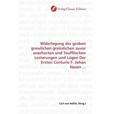 Widerlegung der groben grewlichen greisslichen zuvor unerhorten und Teufflischen Lesterungen und Lügen Der Ersten Centurie F. Johan Nasen ...,
