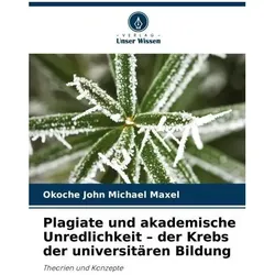 Plagiate und akademische Unredlichkeit - der Krebs der universitären Bildung, Ratgeber von Okoche John Michael Maxel