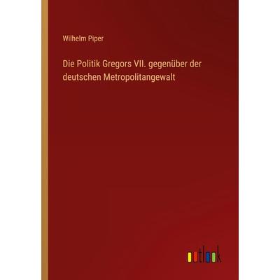 Die Politik Gregors VII. gegenüber der deutschen Metropolitangewalt, Taschenbuch von Wilhelm Piper, Outlook, 978-3-368-45056-4