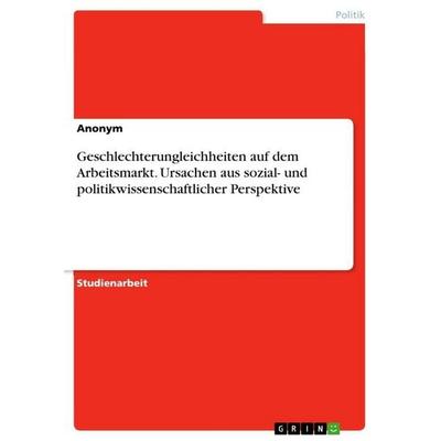 Geschlechterungleichheiten auf dem Arbeitsmarkt. Ursachen aus sozial- und politikwissenschaftlicher Perspektive, Taschenbuch von Anonymous, GRIN,