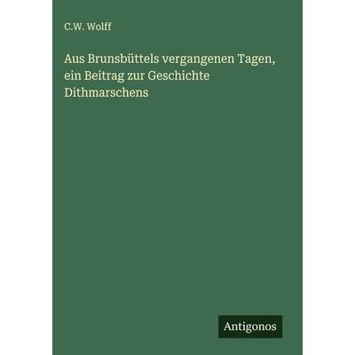 Aus Brunsbüttels vergangenen Tagen, ein Beitrag zur Geschichte Dithmarschens, Gebundene Ausgabe von C. W. Wolff, Antigonos Verlag, 978-3-386-99219-0