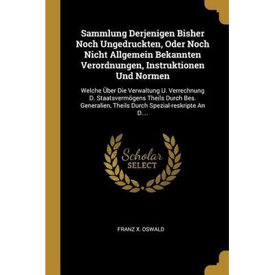 Sammlung Derjenigen Bisher Noch Ungedruckten, Oder Noch Nicht Allgemein Bekannten Verordnungen, Instruktionen Und Normen: Welche Über Die Verwaltung