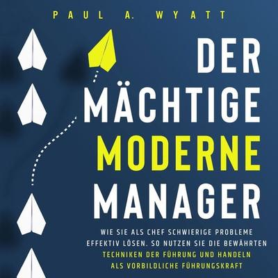 Der mächtige moderne Manager: Wie Sie als Chef schwierige Probleme effektiv lösen. So nutzen Sie die bewährten Techniken der Führung und handeln als