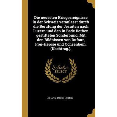 Die Neuesten Kriegsereignisse in Der Schweiz Veranlasst Durch Die Berufung Der Jesuiten Nach Luzern Und Den in Bade Rothen Gestifteten Sonderbund.