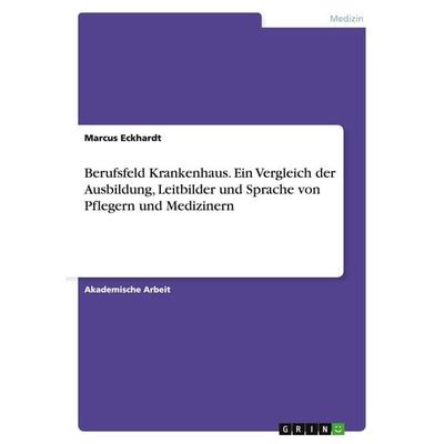 Berufsfeld Krankenhaus. Ein Vergleich der Ausbildung, Leitbilder und Sprache von Pflegern und Medizinern, Taschenbuch von Marcus Eckhardt, GRIN,