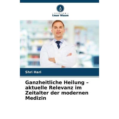 Ganzheitliche Heilung - aktuelle Relevanz im Zeitalter der modernen Medizin, Taschenbuch von Shri Hari, Verlag Unser Wissen, 978-620-2-41461-6