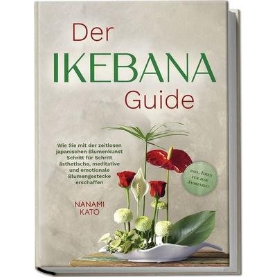 Der Ikebana Guide: Wie Sie mit der zeitlosen japanischen Blumenkunst Schritt für Schritt ästhetische, meditative und emotionale Blumengestecke