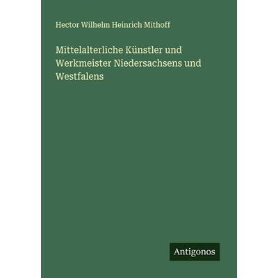 Mittelalterliche Künstler und Werkmeister Niedersachsens und Westfalens, Taschenbuch von Hector Wilhelm Heinrich Mithoff, Antigonos Verlag,