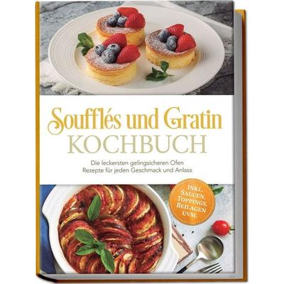 Soufflés und Gratin Kochbuch: Die leckersten gelingsicheren Ofen Rezepte für jeden Geschmack und Anlass – inkl. Saucen, Toppings, Beilagen uvm.,